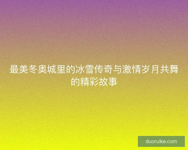 最美冬奥城里的冰雪传奇与激情岁月共舞的精彩故事