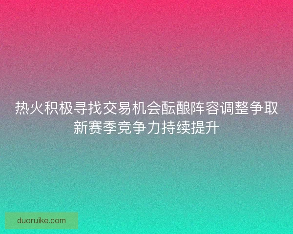 热火积极寻找交易机会酝酿阵容调整争取新赛季竞争力持续提升