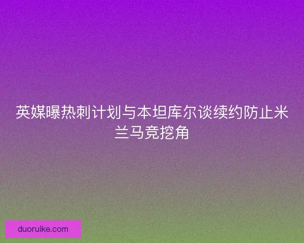 英媒曝热刺计划与本坦库尔谈续约防止米兰马竞挖角